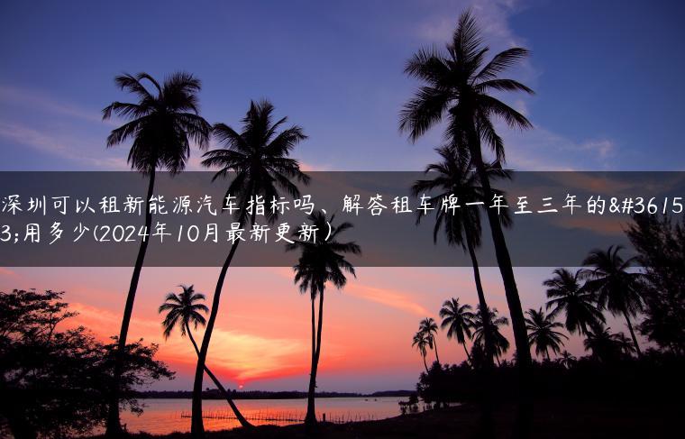 深圳可以租新能源汽车指标吗、解答租车牌一年至三年的费用多少(2024年10月最新更新）