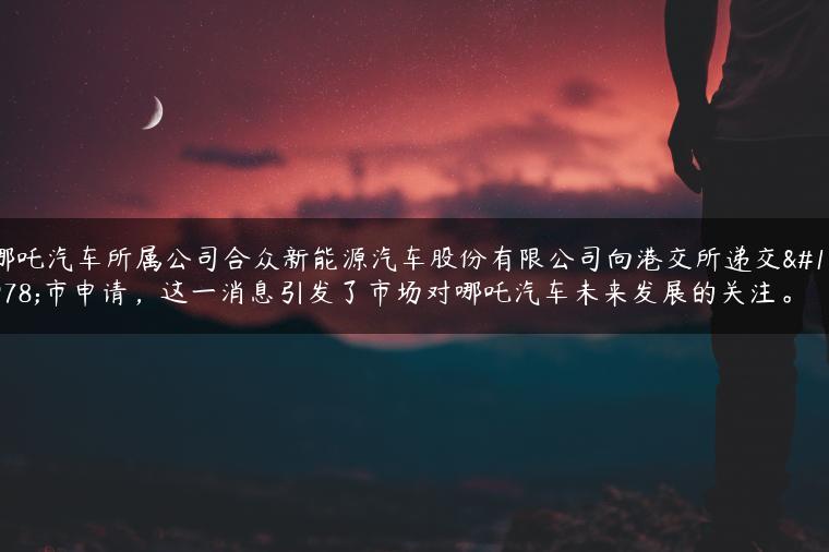 哪吒汽车所属公司合众新能源汽车股份有限公司向港交所递交上市申请，这一消息引发了市场对哪吒汽车未来发展的关注。