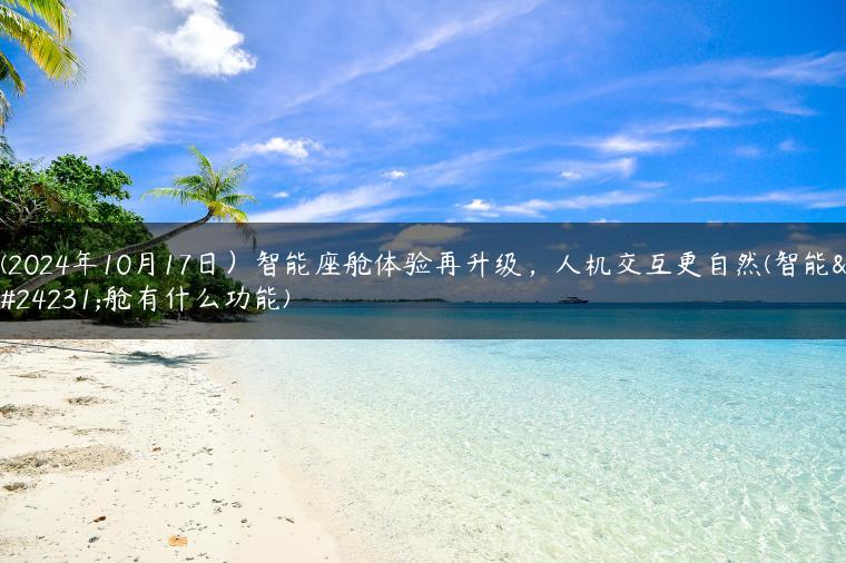 (2024年10月17日）智能座舱体验再升级，人机交互更自然(智能座舱有什么功能)