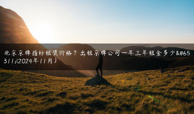 北京京牌指标租赁价格？出租京牌公司一年三年租金多少？(2024年11月）