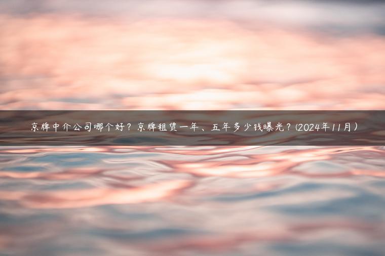 京牌中介公司哪个好？京牌租赁一年、五年多少钱曝光？(2024年11月）