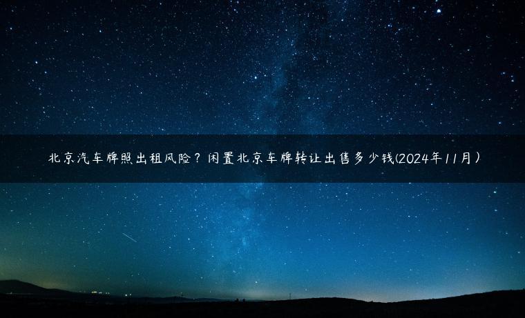 北京汽车牌照出租风险？闲置北京车牌转让出售多少钱(2024年11月）