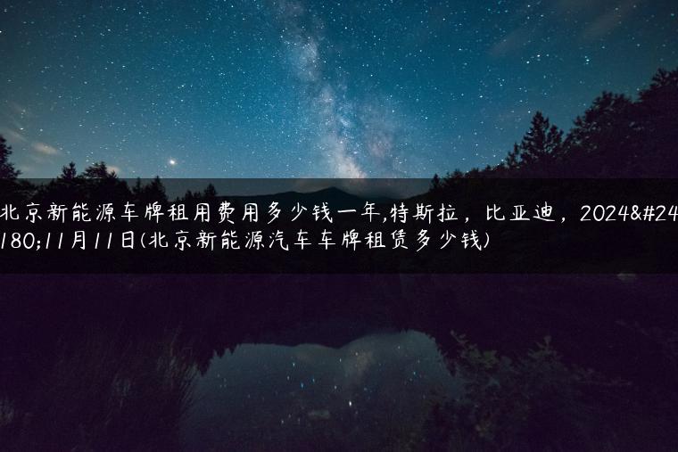 北京新能源车牌租用费用多少钱一年,特斯拉，比亚迪，2024年11月11日(北京新能源汽车车牌租赁多少钱)