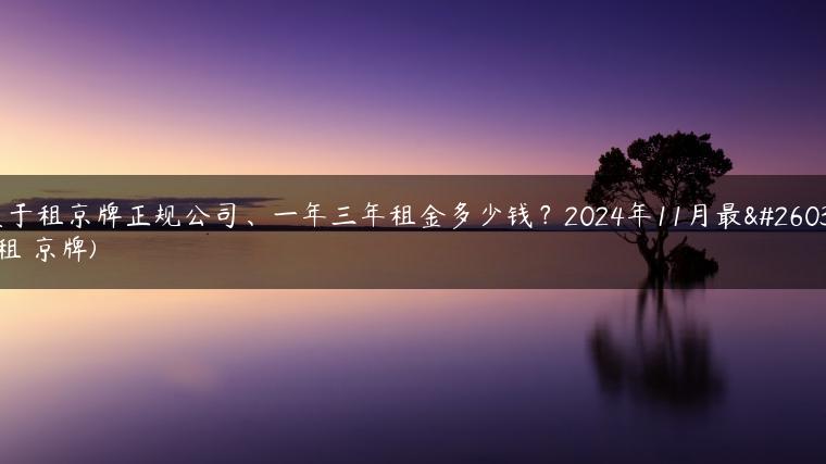关于租京牌正规公司、一年三年租金多少钱？2024年11月最新(租 京牌)