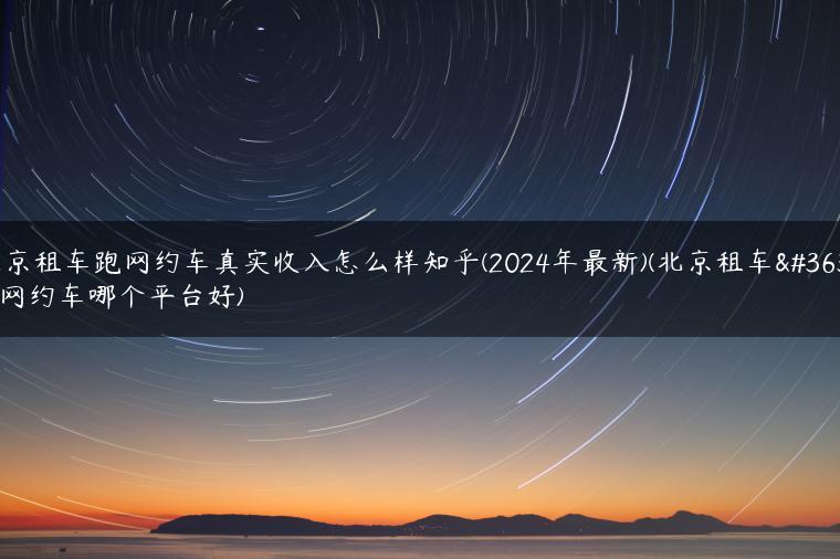 北京租车跑网约车真实收入怎么样知乎(2024年最新)(北京租车跑网约车哪个平台好)