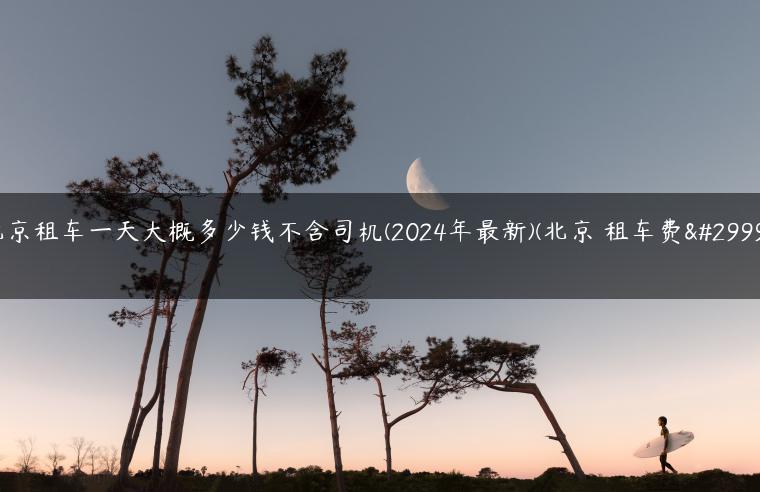 北京租车一天大概多少钱不含司机(2024年最新)(北京 租车费用)
