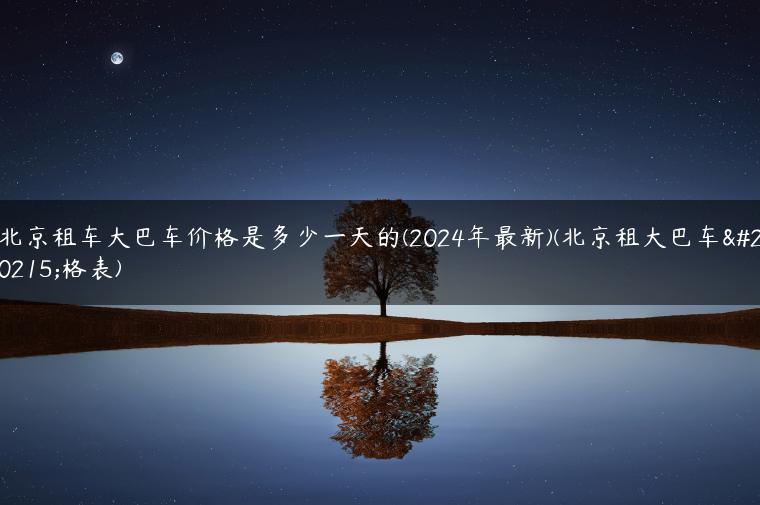 北京租车大巴车价格是多少一天的(2024年最新)(北京租大巴车价格表)