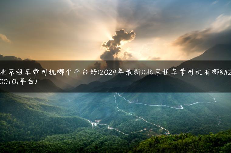 北京租车带司机哪个平台好(2024年最新)(北京租车带司机有哪个平台)
