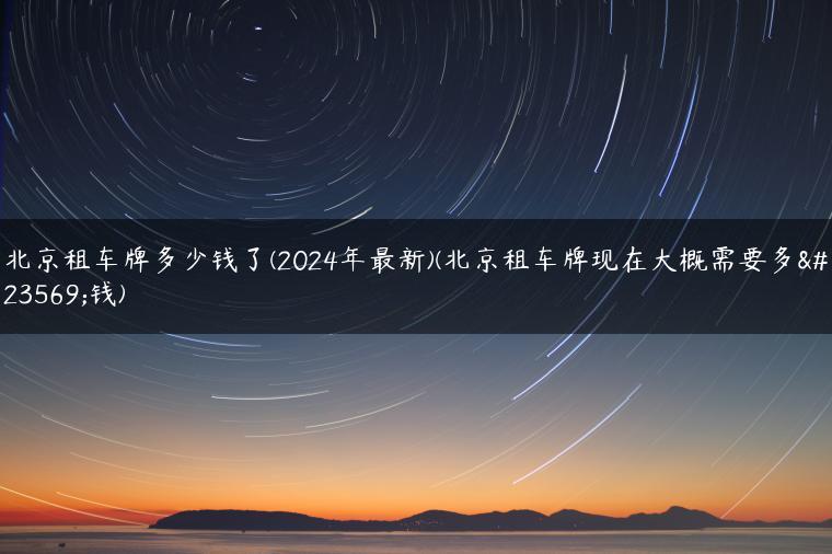 北京租车牌多少钱了(2024年最新)(北京租车牌现在大概需要多少钱)