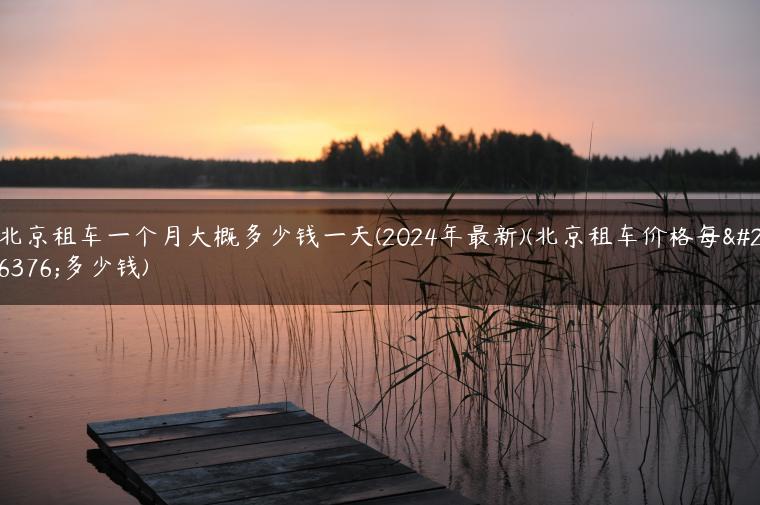 北京租车一个月大概多少钱一天(2024年最新)(北京租车价格每月多少钱)