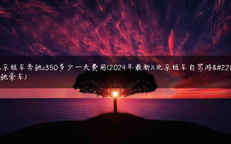 北京租车奔驰s350多少一天费用(2024年最新)(北京租车自驾游奔驰豪车)