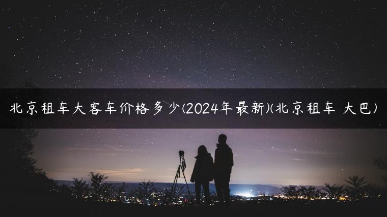 北京租车大客车价格多少(2024年最新)(北京租车 大巴)