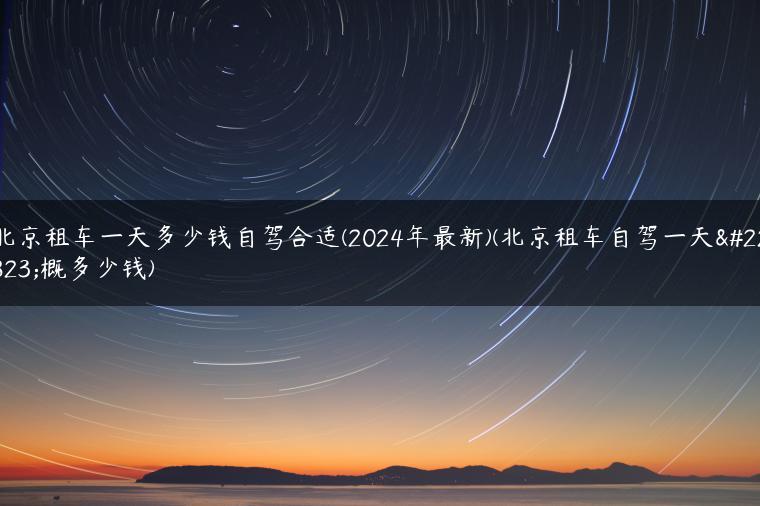 北京租车一天多少钱自驾合适(2024年最新)(北京租车自驾一天大概多少钱)