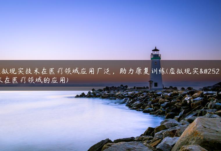 虚拟现实技术在医疗领域应用广泛，助力康复训练(虚拟现实技术在医疗领域的应用)