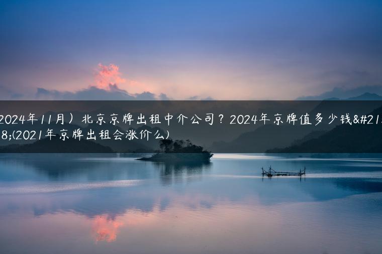 京牌出租中介公司？2024年京牌值多少钱呀(2021年京牌出租会涨价么)-金牌车友