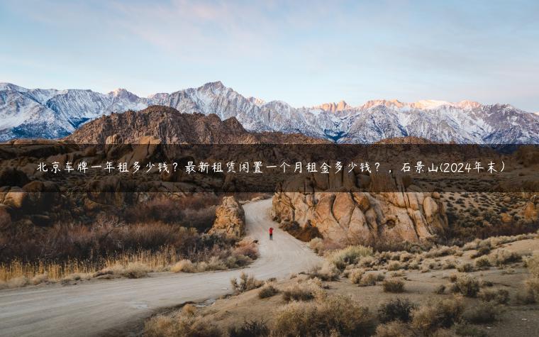 北京车牌一年租多少钱？最新租赁闲置一个月租金多少钱？，石景山(2024年末）