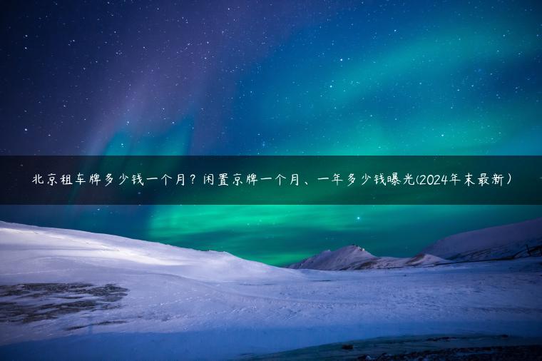 北京租车牌多少钱一个月？闲置京牌一个月、一年多少钱曝光(2024年末最新）