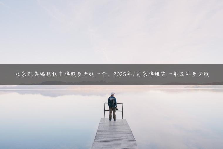 北京凯美瑞想租车牌照多少钱一个、2025年1月京牌租赁一年五年多少钱