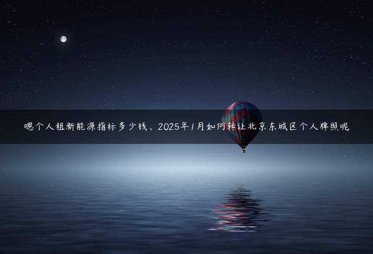 嗯个人租新能源指标多少钱、2025年1月如何转让北京东城区个人牌照呢