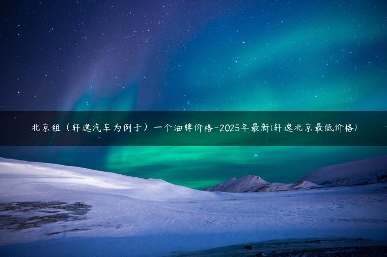 北京租（轩逸汽车为例子）一个油牌价格-2025年最新(轩逸北京最低价格)