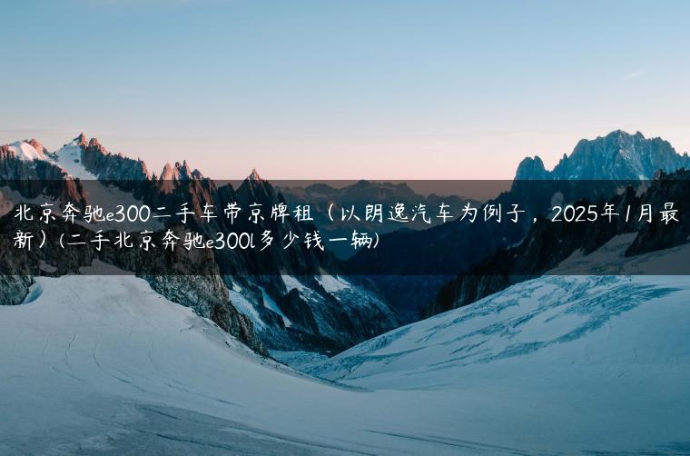 北京奔驰e300二手车带京牌租（以朗逸汽车为例子，2025年1月最新）(二手北京奔驰e300l多少钱一辆)