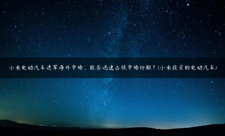 小米电动汽车进军海外市场，能否迅速占领市场份额？(小米投资的电动汽车)