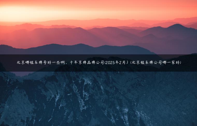 北京哪租车牌号好一些啊、十年京牌品牌公司(2025年2月）(北京租车牌公司哪一家好)