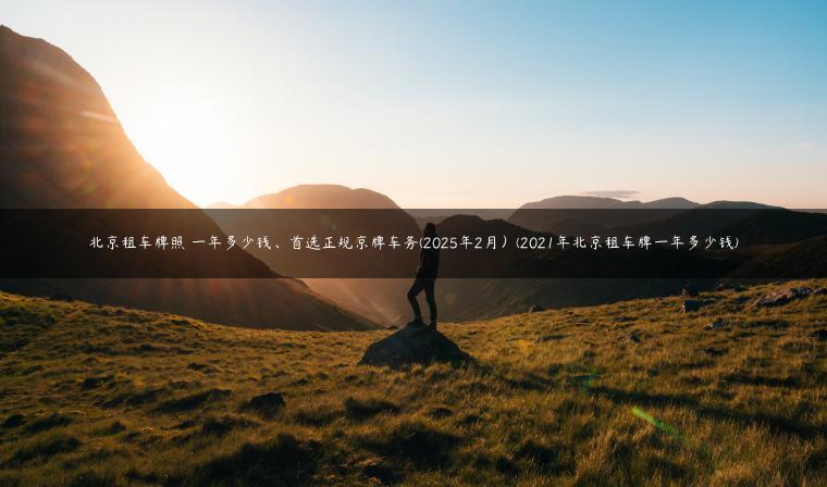 北京租车牌照 一年多少钱、首选正规京牌车务(2025年2月）(2021年北京租车牌一年多少钱)