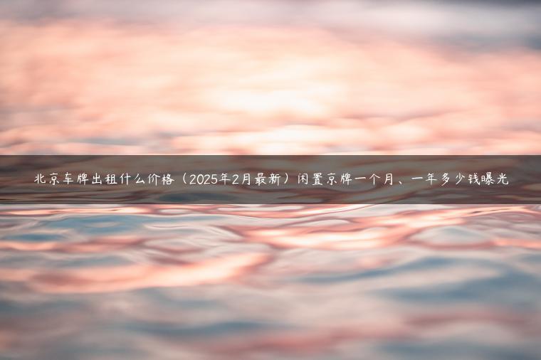 北京车牌出租什么价格（2025年2月最新）闲置京牌一个月、一年多少钱曝光