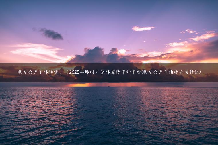 北京公户车牌转让、（2025年即时）京牌靠谱中介平台(北京公户车指标公司转让)