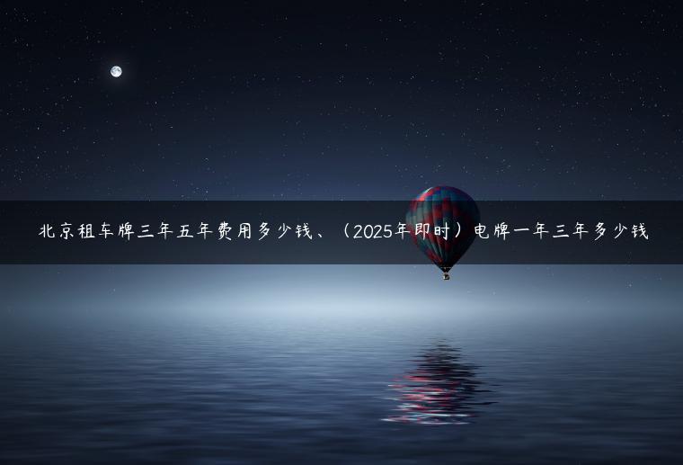 北京租车牌三年五年费用多少钱、（2025年即时）电牌一年三年多少钱