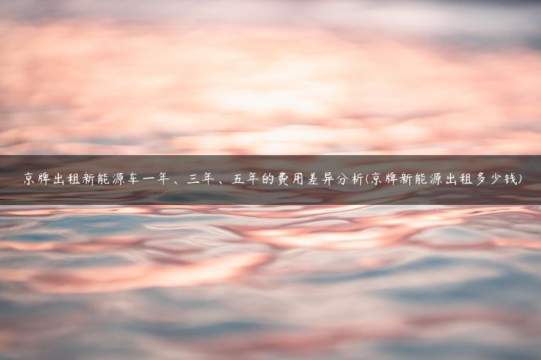 京牌出租新能源车一年、三年、五年的费用差异分析(京牌新能源出租多少钱)