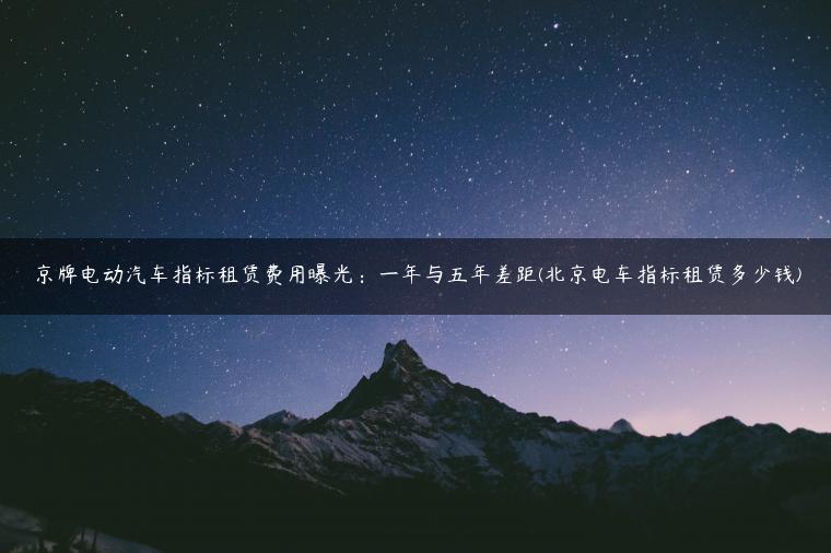 京牌电动汽车指标租赁费用曝光：一年与五年差距(北京电车指标租赁多少钱)