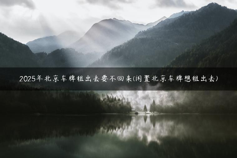 2025年北京车牌租出去要不回来(闲置北京车牌想租出去)