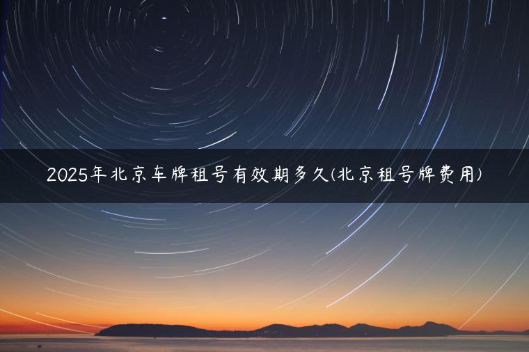 2025年北京车牌租号有效期多久(北京租号牌费用) 2025年北京车牌租号有效期多久(北京租号牌费用)-金牌车友