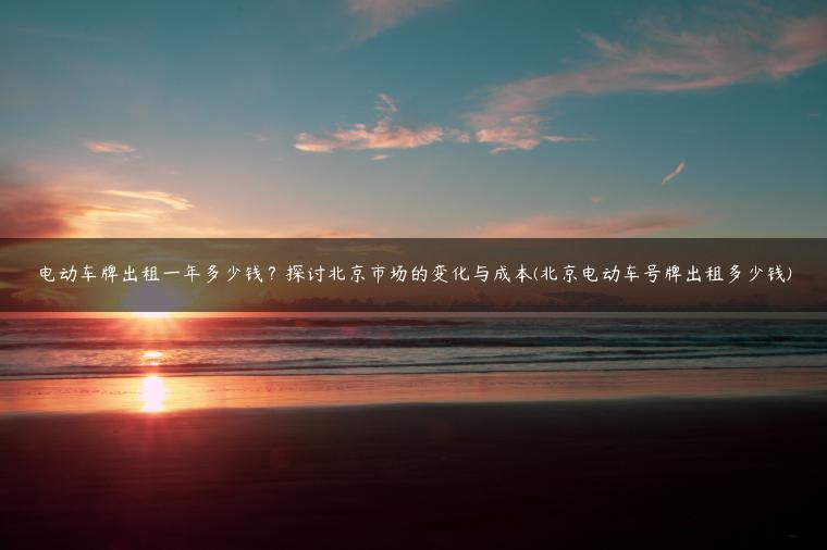 电动车牌出租一年多少钱？探讨北京市场的变化与成本(北京电动车号牌出租多少钱)
