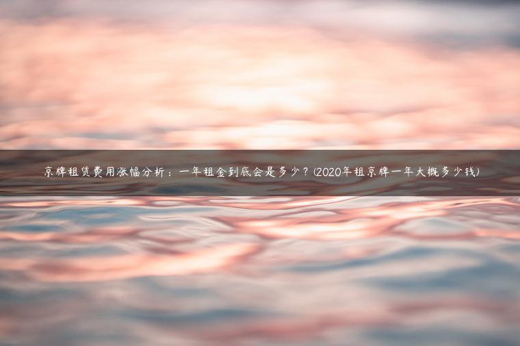 京牌租赁费用涨幅分析：一年租金到底会是多少？(2020年租京牌一年大概多少钱)