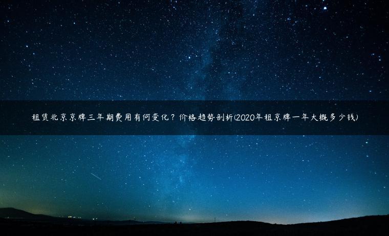 租赁北京京牌三年期费用有何变化？价格趋势剖析(2020年租京牌一年大概多少钱)
