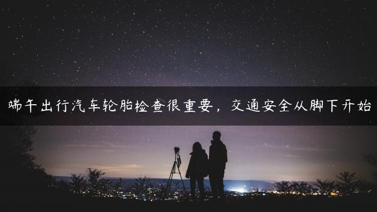 端午出行汽车轮胎检查很重要，交通安全从脚下开始