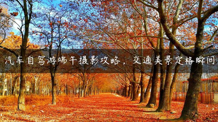 汽车自驾游端午摄影攻略，交通美景定格瞬间