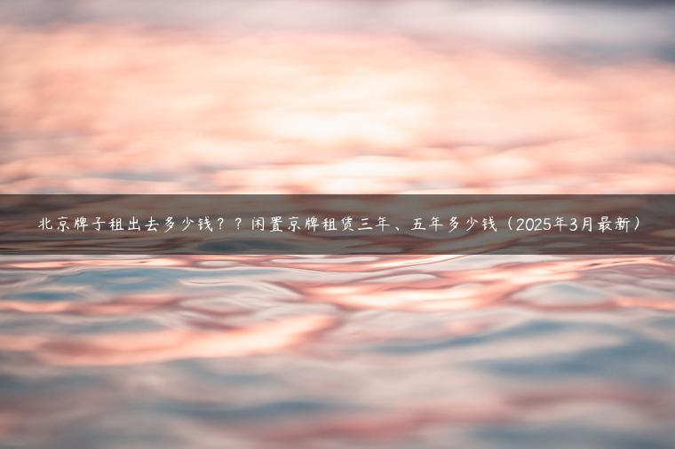 北京牌子租出去多少钱？？闲置京牌租赁三年、五年多少钱（2025年3月最新）