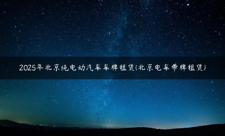 2025年北京纯电动汽车车牌租赁(北京电车带牌租赁)
