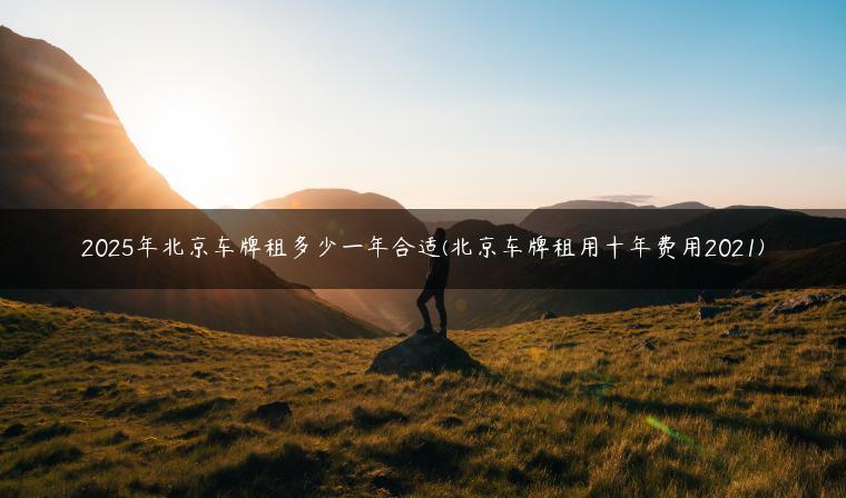 2025年北京车牌租多少一年合适(北京车牌租用十年费用2021)
