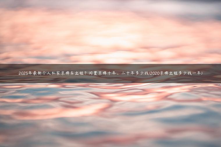 2025年最新个人私家京牌车出租？闲置京牌十年、二十年多少钱(2020京牌出租多少钱一年)