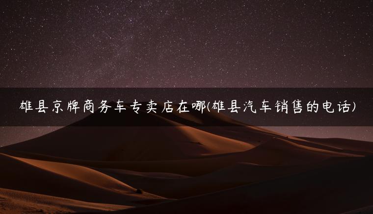 雄县京牌商务车专卖店在哪(雄县汽车销售的电话)