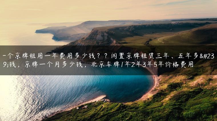 一个京牌租用一年费用多少钱？？闲置京牌租赁三年、五年多少钱，京牌一个月多少钱，北京车牌1年2年3年5年价格费用