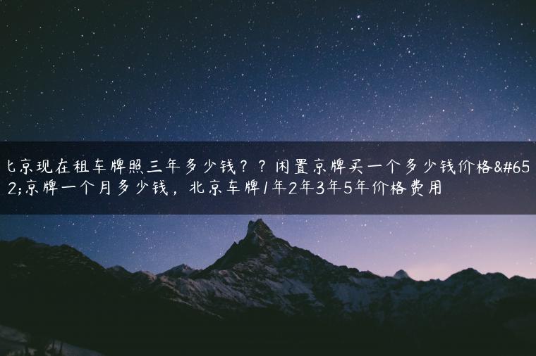 北京现在租车牌照三年多少钱？？闲置京牌买一个多少钱价格，京牌一个月多少钱，北京车牌1年2年3年5年价格费用